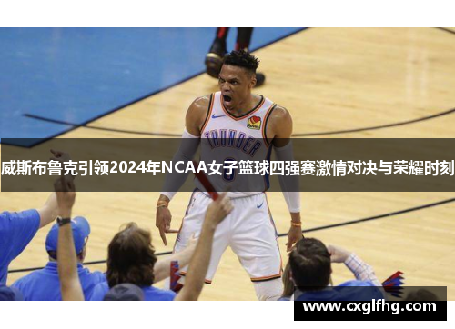 威斯布鲁克引领2024年NCAA女子篮球四强赛激情对决与荣耀时刻