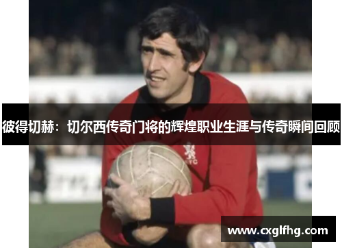 彼得切赫：切尔西传奇门将的辉煌职业生涯与传奇瞬间回顾