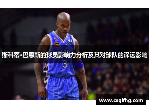 斯科蒂·巴恩斯的球员影响力分析及其对球队的深远影响