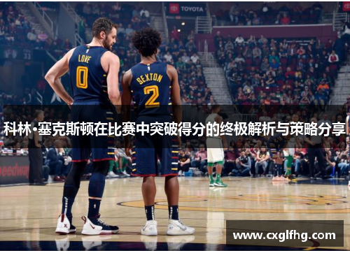 科林·塞克斯顿在比赛中突破得分的终极解析与策略分享