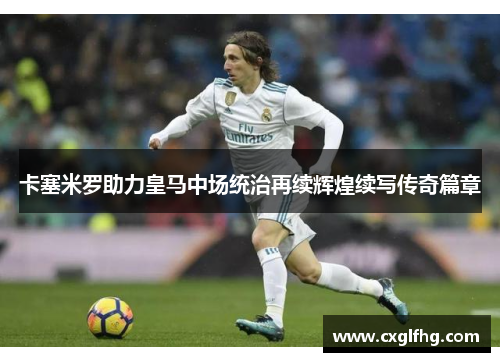 卡塞米罗助力皇马中场统治再续辉煌续写传奇篇章