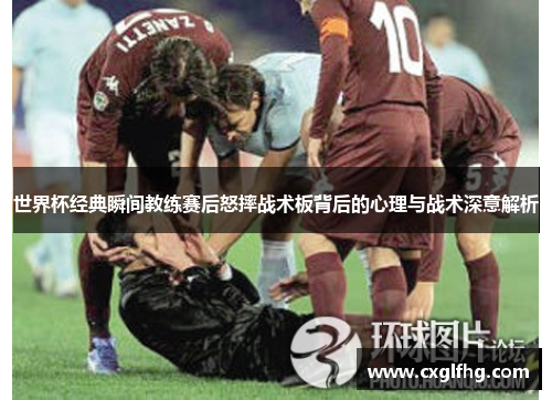 世界杯经典瞬间教练赛后怒摔战术板背后的心理与战术深意解析