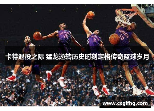卡特退役之际 猛龙逆转历史时刻定格传奇篮球岁月