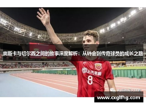奥斯卡与切尔西之间的故事深度解析:从转会到传奇球员的成长之路