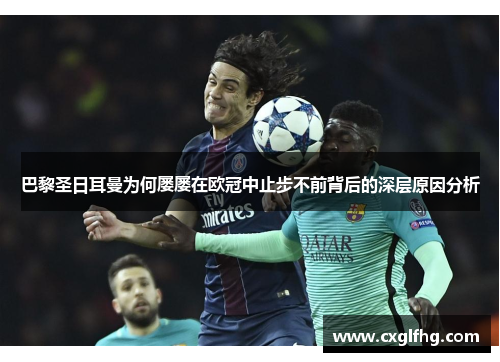 巴黎圣日耳曼为何屡屡在欧冠中止步不前背后的深层原因分析