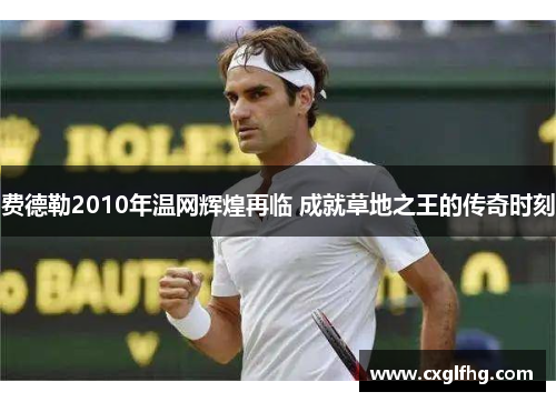 费德勒2010年温网辉煌再临 成就草地之王的传奇时刻