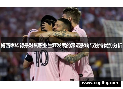 梅西家族背景对其职业生涯发展的深远影响与独特优势分析